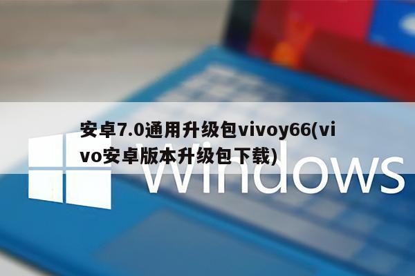 安卓7.0通用升级包vivoy66(vivo安卓版本升级包下载)