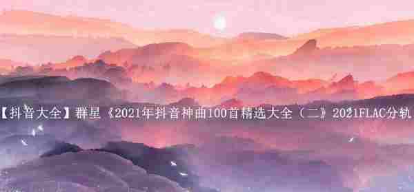 【抖音大全】群星《2021年抖音神曲100首精选大全(二》2021FLAC分轨